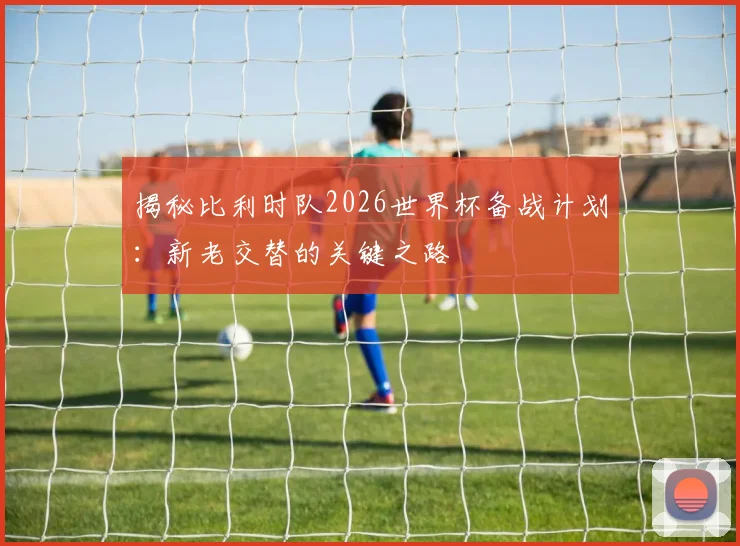 揭秘比利时队2026世界杯备战计划:新老交替的关键之路