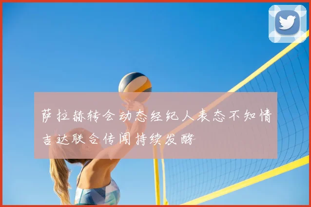 萨拉赫转会动态经纪人表态不知情吉达联合传闻持续发酵