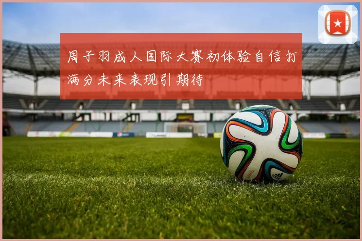 周子羽成人国际大赛初体验自信打满分未来表现引期待