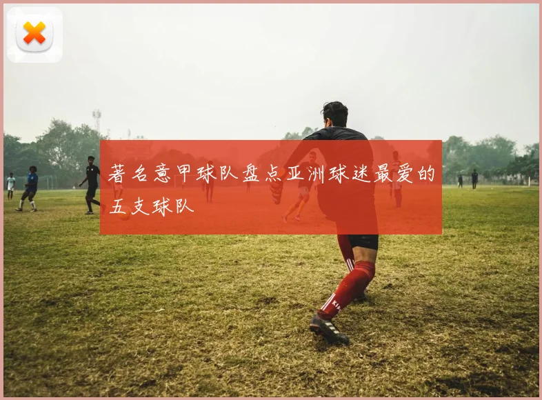 著名意甲球队盘点亚洲球迷最爱的五支球队